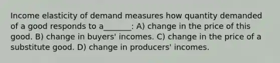 Income elasticity of demand measures how quantity demanded of a good responds to a_______: A) change in the price of this good. B) change in buyers' incomes. C) change in the price of a substitute good. D) change in producers' incomes.