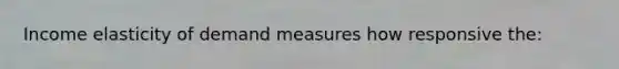 Income elasticity of demand measures how responsive the: