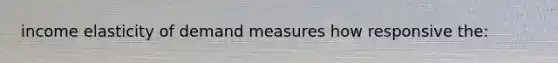 income elasticity of demand measures how responsive the: