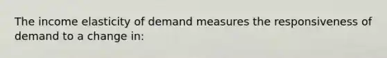 The income elasticity of demand measures the responsiveness of demand to a change in: