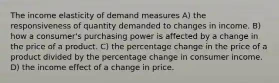 The income elasticity of demand measures A) the responsiveness of quantity demanded to changes in income. B) how a consumer's purchasing power is affected by a change in the price of a product. C) the percentage change in the price of a product divided by the percentage change in consumer income. D) the income effect of a change in price.