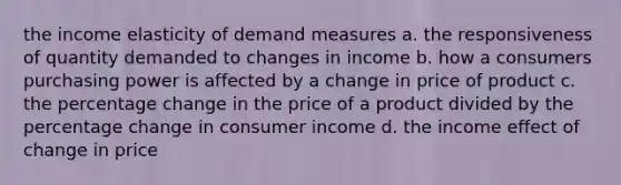 the income elasticity of demand measures a. the responsiveness of quantity demanded to changes in income b. how a consumers purchasing power is affected by a change in price of product c. the percentage change in the price of a product divided by the percentage change in consumer income d. the income effect of change in price