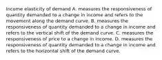 Income elasticity of demand A. measures the responsiveness of quantity demanded to a change in income and refers to the movement along the demand curve. B. measures the responsiveness of quantity demanded to a change in income and refers to the vertical shift of the demand curve. C. measures the responsiveness of price to a change in income. D. measures the responsiveness of quantity demanded to a change in income and refers to the horizontal shift of the demand curve.