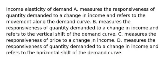 Income elasticity of demand A. measures the responsiveness of quantity demanded to a change in income and refers to the movement along the demand curve. B. measures the responsiveness of quantity demanded to a change in income and refers to the vertical shift of the demand curve. C. measures the responsiveness of price to a change in income. D. measures the responsiveness of quantity demanded to a change in income and refers to the horizontal shift of the demand curve.