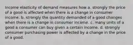 Income elasticity of demand measures how a. strongly the price of a good is affected when there is a change in consumer income. b. strongly the quantity demanded of a good changes when there is a change in consumer income. c. many units of a good a consumer can buy given a certain income. d. strongly consumer purchasing power is affected by a change in the price of a good.