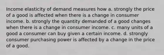 Income elasticity of demand measures how a. strongly the price of a good is affected when there is a change in consumer income. b. strongly the quantity demanded of a good changes when there is a change in consumer income. c. many units of a good a consumer can buy given a certain income. d. strongly consumer purchasing power is affected by a change in the price of a good.