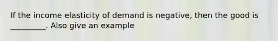 If the income elasticity of demand is negative, then the good is _________. Also give an example