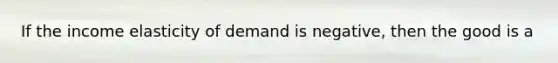 If the income elasticity of demand is negative, then the good is a