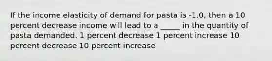 If the income elasticity of demand for pasta is -1.0, then a 10 percent decrease income will lead to a _____ in the quantity of pasta demanded. 1 percent decrease 1 percent increase 10 percent decrease 10 percent increase