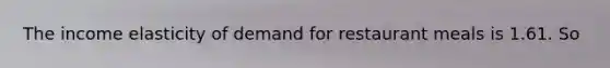 The income elasticity of demand for restaurant meals is 1.61. So