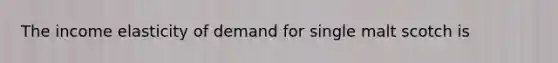 The income elasticity of demand for single malt scotch is