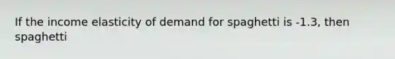 If the income elasticity of demand for spaghetti is -1.3, then spaghetti