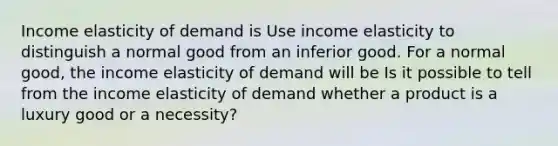 Income elasticity of demand is Use income elasticity to distinguish a normal good from an inferior good. For a normal​ good, the income elasticity of demand will be Is it possible to tell from the income elasticity of demand whether a product is a luxury good or a​ necessity?