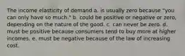 The income elasticity of demand a. is usually zero because "you can only have so much." b. could be positive or negative or zero, depending on the nature of the good. c. can never be zero. d. must be positive because consumers tend to buy more at higher incomes. e. must be negative because of the law of increasing cost.