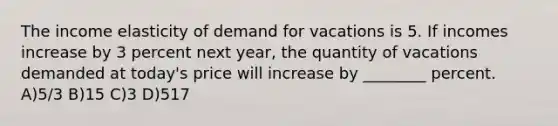 The income elasticity of demand for vacations is 5. If incomes increase by 3 percent next year, the quantity of vacations demanded at today's price will increase by ________ percent. A)5/3 B)15 C)3 D)517