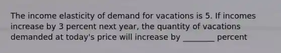 The income elasticity of demand for vacations is 5. If incomes increase by 3 percent next year, the quantity of vacations demanded at today's price will increase by ________ percent