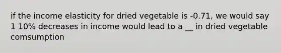 if the income elasticity for dried vegetable is -0.71, we would say 1 10% decreases in income would lead to a __ in dried vegetable comsumption