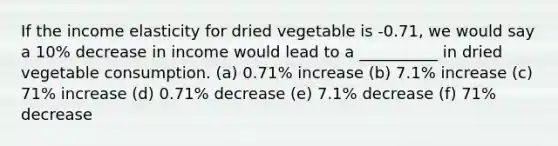 If the income elasticity for dried vegetable is -0.71, we would say a 10% decrease in income would lead to a __________ in dried vegetable consumption. (a) 0.71% increase (b) 7.1% increase (c) 71% increase (d) 0.71% decrease (e) 7.1% decrease (f) 71% decrease