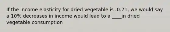 If the income elasticity for dried vegetable is -0.71, we would say a 10% decreases in income would lead to a ____in dried vegetable consumption