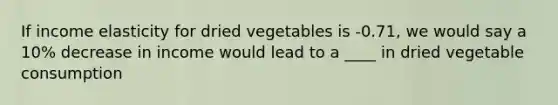 If income elasticity for dried vegetables is -0.71, we would say a 10% decrease in income would lead to a ____ in dried vegetable consumption