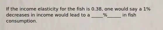 If the income elasticity for the fish is 0.38, one would say a 1% decreases in income would lead to a _____%______ in fish consumption.