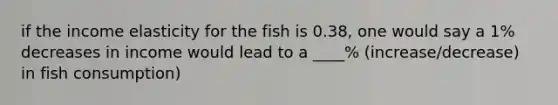 if the income elasticity for the fish is 0.38, one would say a 1% decreases in income would lead to a ____% (increase/decrease) in fish consumption)