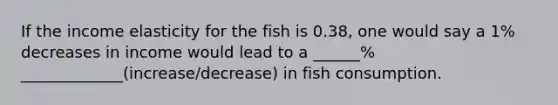 If the income elasticity for the fish is 0.38, one would say a 1% decreases in income would lead to a ______% _____________(increase/decrease) in fish consumption.