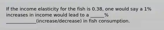 If the income elasticity for the fish is 0.38, one would say a 1% increases in income would lead to a ______% _____________(increase/decrease) in fish consumption.