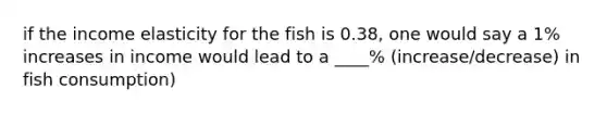 if the income elasticity for the fish is 0.38, one would say a 1% increases in income would lead to a ____% (increase/decrease) in fish consumption)