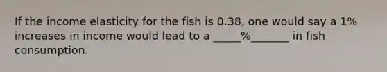 If the income elasticity for the fish is 0.38, one would say a 1% increases in income would lead to a _____%_______ in fish consumption.