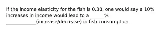 If the income elasticity for the fish is 0.38, one would say a 10% increases in income would lead to a ______% _____________(increase/decrease) in fish consumption.