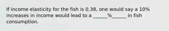 If income elasticity for the fish is 0.38, one would say a 10% increases in income would lead to a ______%______ in fish consumption.