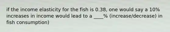 if the income elasticity for the fish is 0.38, one would say a 10% increases in income would lead to a ____% (increase/decrease) in fish consumption)