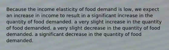 Because the income elasticity of food demand is low, we expect an increase in income to result in a significant increase in the quantity of food demanded. a very slight increase in the quantity of food demanded. a very slight decrease in the quantity of food demanded. a significant decrease in the quantity of food demanded.