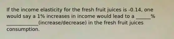 If the income elasticity for the fresh fruit juices is -0.14, one would say a 1% increases in income would lead to a ______% _____________(increase/decrease) in the fresh fruit juices consumption.