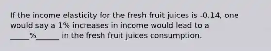 If the income elasticity for the fresh fruit juices is -0.14, one would say a 1% increases in income would lead to a _____%______ in the fresh fruit juices consumption.