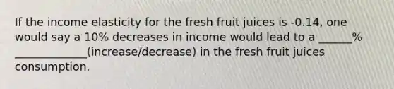 If the income elasticity for the fresh fruit juices is -0.14, one would say a 10% decreases in income would lead to a ______% _____________(increase/decrease) in the fresh fruit juices consumption.