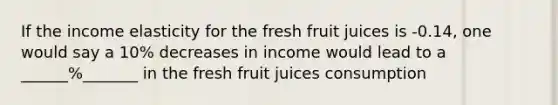 If the income elasticity for the fresh fruit juices is -0.14, one would say a 10% decreases in income would lead to a ______%_______ in the fresh fruit juices consumption