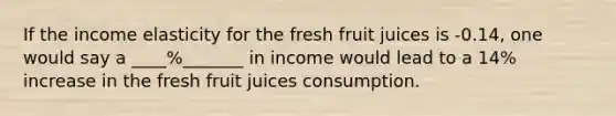 If the income elasticity for the fresh fruit juices is -0.14, one would say a ____%_______ in income would lead to a 14% increase in the fresh fruit juices consumption.