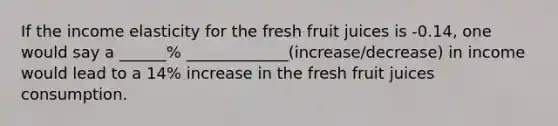 If the income elasticity for the fresh fruit juices is -0.14, one would say a ______% _____________(increase/decrease) in income would lead to a 14% increase in the fresh fruit juices consumption.