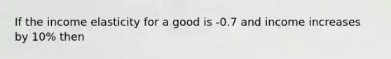 If the income elasticity for a good is -0.7 and income increases by 10% then