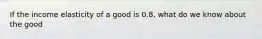 If the income elasticity of a good is 0.8, what do we know about the good