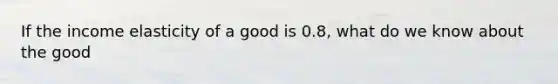 If the income elasticity of a good is 0.8, what do we know about the good