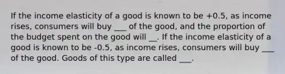 If the income elasticity of a good is known to be +0.5, as income rises, consumers will buy ___ of the good, and the proportion of the budget spent on the good will __. If the income elasticity of a good is known to be -0.5, as income rises, consumers will buy ___ of the good. Goods of this type are called ___.