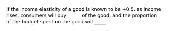 If the income elasticity of a good is known to be +0.5, as income rises, consumers will buy______ of the good, and the proportion of the budget spent on the good will _____