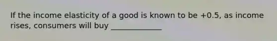 If the income elasticity of a good is known to be​ +0.5, as income​ rises, consumers will buy _____________