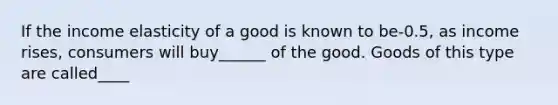 If the income elasticity of a good is known to be-0.5, as income rises, consumers will buy______ of the good. Goods of this type are called____