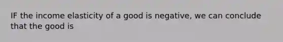 IF the income elasticity of a good is negative, we can conclude that the good is