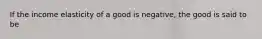 If the income elasticity of a good is negative, the good is said to be