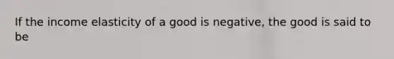 If the income elasticity of a good is negative, the good is said to be